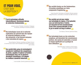C’est la technologie utilisable
industriellement, directement dérivée
de recherches fondamentales.
Jacques Lewiner, Physicien et Inventeur, Professeur
et Directeur scientifique honoraire de l’ESPCI
Des technologies issues de la recherche
exploratoire qui naissent dans des équipes
de recherche publiques ou dans
des entreprises, et qui donnent naissance
à des innovations de rupture.
Ronan Stephan, Directeur scientifique de Plastic Omnium
et membre de la mission interministérielle sur les aides à l’innovation
(2017-2018)
Une société bâtie autour de technologie(s)
complexe(s) mobilisant des compétences
de pointe, capables d’explorer la frontière
technologique dans une ou plusieurs
disciplines scientifiques, et d’adopter
les meilleurs standards industriels.
Louis de Lillers, Directeur général de CorWave
Des sociétés basées sur des fondamentaux
d’invention scientifique ou à forte
composante d’engineering.
Xavier Duportet, Cofondateur et Président-Directeur général
d’Eligo Bioscience, Cofondateur et Président de Hello Tomorrow
Des sociétés qui ont pour origine
une technologie de rupture, à fort potentiel,
avec une forte barrière à l’entrée,
qui nécessite de forts investissements
avant d’être commercialisable et dont
le go-to-market est long et coûteux.
Éric Baissus, Directeur général de Kalray
Une technologie basée sur des recherches
complexes, qui demandent des connaissances
pointues, des années de maturation, et auront
un impact significatif sur la pratique de
leurs utilisateurs.
Marie Meynadier, Fondatrice d’EOS Imaging,
membre du Conseil de l’Innovation
ET POUR VOUS,
C’EST QUOI
LA DEEPTECH ?
GÉNÉRATION DEEPTECH Bpifrance 17
 