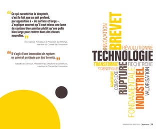 Ce qui caractérise la deeptech,
c’est le fait que ce soit profond,
par opposition à « de surface et large ».
J’explique souvent qu’il vaut mieux une lame
de couteau bien pointue plutôt qu’une pelle
bien large pour rentrer dans des choses
nouvelles.
Éric Carreel, Fondateur et Président de Withings,
membre du Conseil de l’Innovation
Il s’agit d’une innovation de rupture
en général protégée par des brevets.
Isabelle de Cremoux, Présidente du Directoire de Seventure,
membre du Conseil de l’Innovation
GÉNÉRATION DEEPTECH Bpifrance 19
 
