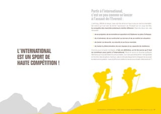 SE PROJETER À L’INTERNATIONAL PETIT GUIDE À L’USAGE DES ENTREPRENEURS Bpifrance Le Lab 17
L ’ INTERNATIONAL
EST UN SPORT DE
HAUTE COMPÉTITION !
Partir à l’international,
c’estun peu comme se lancer
àl’assautde l’Everest:
c’est long, difficile et risqué, mais une fois arrivé en haut, le jeu en vaut la chandelle !
De même qu’il est rare de tenter l’ascension de l’Everest sur un coup de tête,
la conquête des marchés extérieurs mérite réflexion. Dans les deux cas, cela
nécessite :
•	 desepréparer,deseremettreenquestionetd’élaborerunpland’attaque ;
•	 de s’entraîner, de se confronter au terrain et de se mettre en situation ;
•	 de tester sa ténacité, sa volonté et sa force mentale ;
•	 de tester la détermination de son équipe et sa capacité de résilience.
Comme pour la haute montagne, c’est, en définitive, un kit de survie qu’il faut
se constituer pour partir à l’international. Nous en avons ici recensé quelques
éléments qui nous semblent incontournables. Ce n’est pas exhaustif et c’est ajustable
en fonction des situations. Surtout, cela ne doit pas dispenser le dirigeant de se poser
lavraiebonnequestion:suis-jeprêtàtoutmettreenœuvrepourréussircetteaventure  ?
 
