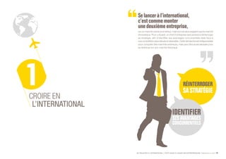 SE PROJETER À L’INTERNATIONAL PETIT GUIDE À L’USAGE DES ENTREPRENEURS Bpifrance Le Lab 19
Se lancer à l’international,
c’estcomme monter
une deuxième entreprise,
sur un marché certes prometteur, mais encore plus exigeant que le marché
domestique. Pour y réussir, un chef d’entreprise sera amené à réinterroger
sa stratégie, afin d’identifier ses avantages concurrentiels réels face à
unecompétitionplusrelevéeetdiversifiée.Cettedémarcheestindispensable
pour conquérir des marchés extérieurs, mais peut être aussi salutaire pour
se renforcer sur son marché historique.
CROIRE EN
L’INTERNATIONAL
 