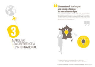 SE PROJETER À L’INTERNATIONAL PETIT GUIDE À L’USAGE DES ENTREPRENEURS Bpifrance Le Lab 27
L’international,ce n’estpas
une simple extension
du marché domestique.
C’est un marché à part entière, avec ses règles du jeu, ses acteurs et ses
spécificitésculturelles.Dèslors,commentsedémarquer?Commentsignaler
sa différence dans un contexte de compétition aussi dense ? Il faut trouver
son terrain de jeu, celui sur lequel on excellera, tant en termes de produit
que de positionnement géographique (1)
.
MARQUER
SA DIFFÉRENCE À
L’INTERNATIONAL
(1) L’avantage concurrentiel d’une entreprise est propre à un marché donné
et à un instant T. Il peut ne pas être « reproductible » en l’état sur un autre marché.
 