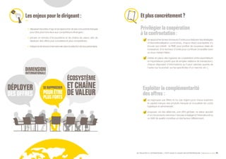 SE PROJETER À L’INTERNATIONAL PETIT GUIDE À L’USAGE DES ENTREPRENEURS Bpifrance Le Lab 33
Lesenjeuxpourledirigeant:
•	 dépasserlesluttesd’egoetserapprocherdesesconcurrentsfrançais
pour être plus forts face aux compétiteurs étrangers ;
•	 penser en termes d’écosystème et de chaîne de valeur, afin de
déployer des offres plus complètes et plus compétitives ;
•	 intégrerladimensioninternationaledanslasélectiondesespartenaires.
Etplusconcrètement?
Privilégier la coopération
à la confrontation :
serapprocherdesesdonneursd’ordrepourélaborerdesstratégies
d’internationalisation communes, chacun étant susceptible d’y
trouver son intérêt : la PME pour profiter de nouveaux relais de
croissance, et le donneur d’ordre pour continuer à travailler avec
un sous-traitant fiable ;
mettre en place des logiques de coopération entre exportateurs
et importateurs ( plutôt que de simples relations de transaction ),
chacun disposant d’informations qu’il peut valoriser auprès de
l’autre ( sur le produit, sur les spécificités d’un marché, etc. ).
Exploiter la complémentarité
desoffres:
se regrouper par filière et /ou par région pour mieux exploiter
le capital marque des produits français et mutualiser les coûts
logistique et administratif ;
proposer, via des alliances, une offre globale ; la valeur ajoutée
d’un mix produits /services n’est pas à négliger à l’international où
un SAV de qualité constitue un réel facteur différenciant.
 
