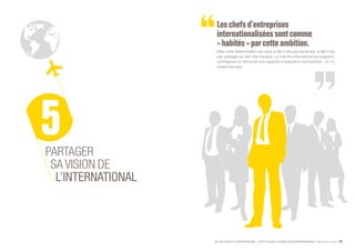 SE PROJETER À L’INTERNATIONAL PETIT GUIDE À L’USAGE DES ENTREPRENEURS Bpifrance Le Lab 35
Leschefsd’entreprises
internationaliséessontcomme
« habités » par cette ambition.
Mais cette détermination est vaine si elle n’est pas transmise, si elle n’est
pas partagée au sein des équipes. Le marché international est exigeant,
contraignant et demande une capacité d’adaptation permanente : on n’y
réussit pas seul.
PARTAGER
SA VISION DE
L’INTERNATIONAL
 