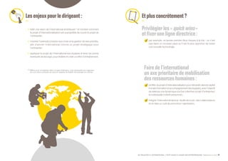 SE PROJETER À L’INTERNATIONAL PETIT GUIDE À L’USAGE DES ENTREPRENEURS Bpifrance Le Lab 37
Lesenjeuxpourledirigeant:
•	 bâtir une vision de l’international ambitieuse (1)
et montrer comment
le projet d’internationalisation est susceptible de nourrir le projet de
l’entreprise ;
•	 montrer l’exemple à travers ses choix et la gestion de ses priorités,
afin d’ancrer l’international comme un projet stratégique pour
l’entreprise ;
•	 expliquer le projet de l’international aux équipes et lever les points
éventuels de blocage, pour fédérer et créer un effet d’entraînement.
(1) Même pour s’implanter dans un pays limitrophe, il est nécessaire de s’appuyer
sur une vision porteuse de sens et capable de fédérer les énergies en interne.
Etplusconcrètement?
Privilégier les« quickwins »
etfixer une ligne directrice :
par exemple, ne jamais prendre deux risques à la fois : ce n’est
pas dans un nouveau pays qu’il est le plus opportun de tester
une nouvelle technologie.
Faire de l’international
un axe prioritaire de mobilisation
desressourceshumaines:
profiterduprojetd’internationalisationpourréinvestirdanslecapital
humain( formationetaccompagnementdeséquipes ),avecl’objectif
de relancer une dynamique à la fois collective ( projet d’entreprise )
et individuelle ( intérêt personnel ) ;
intégrer l’international dans la « feuille de route » des collaborateurs
et en faire un outil de promotion / valorisation.
 