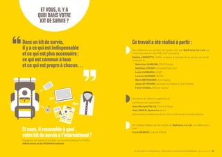 SE PROJETER À L’INTERNATIONAL PETIT GUIDE À L’USAGE DES ENTREPRENEURS Bpifrance Le Lab 39
Etvous,ilressembleàquoi
votrekitdesurvieàl’international?
Réagissez, témoignez et partagez vos bonnes pratiques sur Twitter :
@BpifranceLeLab / #KDSInternational
Des réflexions du groupe de travail initié par Bpifrance Le Lab sur
l’internationalisation des PME et ETI françaises.
Nadine LEVRATTO, CNRS, a assuré le pilotage de ce groupe de travail,
composé de :
Valentina CARBONE, ESCP-Europe
Matthieu CROZET, Université Paris Sud
Lucia CUSMANO, OCDE
Laurent GASNIER, DGDDI
Marie MEYNADIER, Eos Imaging
Josée ST-PIERRE, Université du Québec à Trois-Rivières
Farid TOUBAL, ENS de Cachan
Des pistes de réflexion suggérées par :
La Fabrique de l’exportation
Jean-Bernard FALCO, Paris Inn Group
Alain RENCK, Bpifrance Export
Des entretiens réalisés auprès de chefs d’entreprises internationalisées.
De l’analyse réalisée par les équipes de Bpifrance Le Lab, en collaboration
avec :
Frank BENEDIC, cabinet IDStrat
Dansunkitdesurvie,
ilyacequiestindispensable
etcequiestplusaccessoire ;
cequiestcommunàtous
etcequiestpropreàchacun…
ETVOUS,ILYA
QUOIDANSVOTRE
KITDESURVIE?
Cetravaila été réalisé à partir :
 