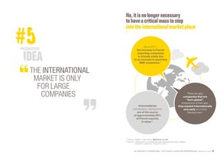 SE PROJETER À L’INTERNATIONAL PETIT GUIDE À L’USAGE DES ENTREPRENEURS Bpifrance Le Lab 55
No,itisno longer necessary
tohave a criticalmassto step
into theinternationalmarketplace
(1) Source: Taxation. Calculations: Bpifrance Le Lab.
(2) Source: « Wholesalers in international trade, European Economic Review »,
Crozet M., Lalanne G., Poncet S., 2012.
There are also
companies that are
“born global”.
Irrespective of their size,
they expand internationally
very early on in their
development.
Intermediaries
( wholesalers, distributors )
are at the source
of approximately 20%
of French exports,
in value  (2)
.
Since 2011,
the increase in French
exporting companies
is virtually solely due
to an increase in exporting
SME companies (1)
.
THE INTERNATIONAL
MARKET IS ONLY
FOR LARGE
COMPANIES
 