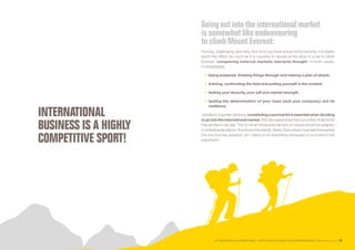 SE PROJETER À L’INTERNATIONAL PETIT GUIDE À L’USAGE DES ENTREPRENEURS Bpifrance Le Lab 59
INTERNATIONAL
BUSINESS IS A HIGHLY
COMPETITIVE SPORT!
Goingoutinto the internationalmarket
issomewhatlike endeavouring
toclimb MountEverest:
it’s long, challenging, and risky. But once you have arrived at the summit, it is clearly
worth the effort! As much as it is complex to decide at the drop of a hat to climb
Everest, conquering external markets warrants thought. In both cases,
it necessitates:
•	 being prepared, thinking things through and making a plan of attack;
•	 training, confronting the field and putting yourself in the context;
•	 testing your tenacity, your will and mental strength;
•	 testing the determination of your team ( and your company ) and its
resilience.
Justlikeinmountainclimbing,constitutingasurvivalkitisessentialwhendeciding
to go into the international market. We have assembled here a number of elements
that we feel to be vital. This is not an exhaustive list and of course should be adapted
to individual situations. And most importantly, Senior Executives must ask themselves
the one true key question: am I ready to do everything necessary to succeed in this
adventure?
 