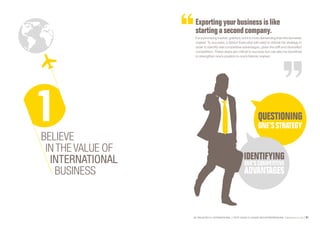 SE PROJETER À L’INTERNATIONAL PETIT GUIDE À L’USAGE DES ENTREPRENEURS Bpifrance Le Lab 61
Exporting your businessislike
starting a second company .
It is a promising market, granted, but it is more demanding than the domestic
market. To succeed, a Senior Executive will need to rethink his strategy in
order to identify real competitive advantages, given the stiff and diversified
competition. These steps are critical to success but can also be beneficial
to strengthen one’s position in one’s historic market.
BELIEVE
IN THE VALUE OF
INTERNATIONAL
BUSINESS
 