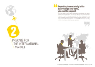 SE PROJETER À L’INTERNATIONAL PETIT GUIDE À L’USAGE DES ENTREPRENEURS Bpifrance Le Lab 65
Expanding internationally islike
discovering a newworld,
you mustbe prepared.
Each year, nearly 25% of French exporting companies stop their export
activity. The size of this figure indicates that although the complexity of the
international market may be partially to blame, inadequate preparation by
many companies entering into these markets is equally responsible. This is
moreprevalentwithsmallcompanies:outof100SMEswhobeganexporting
in 2004, only 10 were still doing so ten years later.
PREPARE FOR
THE INTERNATIONAL
MARKET
 