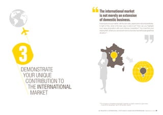 SE PROJETER À L’INTERNATIONAL PETIT GUIDE À L’USAGE DES ENTREPRENEURS Bpifrance Le Lab 69
The internationalmarket
isnotmerely an extension
ofdomesticbusiness.
Itisanautonomousmarket,withitsownrules,playersandculturalspecificities.
In light of this, what is the best way to stand out? How can you highlight
your value proposition with such intense competition? You must find your
playing field, where you can excel in terms of product as well as geographical
situation (1)
.
DEMONSTRATE
YOUR UNIQUE
CONTRIBUTION TO
THE INTERNATIONAL
MARKET
(1) A company’s competitive advantage is specific to a given market at a given time.
It cannot be transposed “as is” into another market.
 