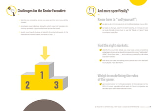 SE PROJETER À L’INTERNATIONAL PETIT GUIDE À L’USAGE DES ENTREPRENEURS Bpifrance Le Lab 71
ChallengesfortheSeniorExecutive:
•	 identify your strengths, where you excel and for which you will be
chosen;
•	 emphasize your individual strengths, which need not translate into
moving upmarket ; opportunities exist across the board;
•	 revisit your brand strategy to identify its potential assets in the
international market ( values, semantics, logo… ).
And more specifically?
Knowhowto “sellyourself”:
be able to do a 2-3 minute pitch on the differentiations of your offer;
be ready to change, even the brand if need be, to increase impact
on local clientele. Know how to use the “Made in France” label
to enhance your offer.
Find the rightmarkets:
identify the countries where you may have a real competitive
advantage:allcompaniesshouldnotexpandintoevery“fashionable”
( BRIC, South East Asia… ), and could very possibly flourish in less
exposed markets;
test-drive your offer and selling points upfront and in the field with
local players: “test and learn”.
Weigh in on defining the rules
ofthe game:
get more involved in the implementation of international norms:
80% of current regulations that apply to French companies are
decided upon within international forums.
 