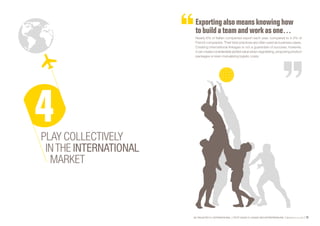 SE PROJETER À L’INTERNATIONAL PETIT GUIDE À L’USAGE DES ENTREPRENEURS Bpifrance Le Lab 73
Exporting also meansknowing how
to build a teamand work asone…
Nearly 6% of Italian companies export each year, compared to 4.5% of
French companies. Their best practices are often used as business cases.
Creating international linkages is not a guarantee of success; however,
it can create considerable added value when negotiating, proposing product
packages or even mutualizing logistic costs.
PLAY COLLECTIVELY
INTHE INTERNATIONAL
MARKET
 