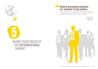 SE PROJETER À L’INTERNATIONAL PETIT GUIDE À L’USAGE DES ENTREPRENEURS Bpifrance Le Lab 77
Headsofinternationalcompanies
are “inhabited” by thisambition.
But this determination is in vain if it is not transmitted, if it is not shared within
the company’s teams. The international market is demanding, constrained,
and requires constant adaptation: you cannot succeed alone.
SHARE YOUR VISION OF
THE INTERNATIONAL
MARKET
 