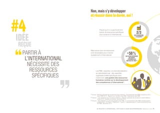 SE PROJETER À L’INTERNATIONAL PETIT GUIDE À L’USAGE DES ENTREPRENEURS Bpifrance Le Lab 11
PARTIR À
L’INTERNATIONAL
NÉCESSITE DES
RESSOURCES
SPÉCIFIQUES
Non,maiss’y développer
etréussirdansladurée,oui!
(1) Source : Direction générale des douanes et droits indirects, « Comportement des PME à l’export en 2013,
dans PME 2014 », Rapport sur l’évolution des PME, Observatoire des PME.
(2) Source : « Les opérateurs du commerce extérieur », Direction générale des douanes et droits indirects,
année 2014, résultats provisoires, décembre 2014.
(3) Source : « Mondialisation et internationalisation des PME : le comportement des PME manufacturières
québécoises », St-Pierre J., Raymond L., Laurin F., Uwizeyemungu S., Institut de recherche sur
les PME, décembre 2011.
Les PME « expertes » en internationalisation
se caractérisent par : des capacités
organisationnelles spécifiques avec,
notamment, une gestion des ressources
humaines centrée sur le développement
des compétences à l’international (3)
.
Mais preuve que ces ressources
sont nécessaires pour s’ancrer
durablement à l’international.
Preuve qu’il n’y a pas forcément
besoin de ressources spécifiques
pour se lancer à l’international. DESEXPORTATEURS
<10SALARIÉS (1)
DES28000ENTREPRISES
QUICESSENT
D’EXPORTER /AN
SONT DES TPE / PME (2)
 