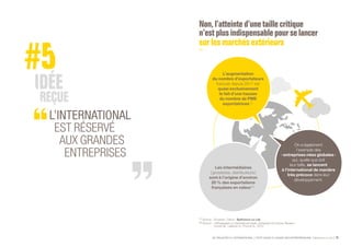SE PROJETER À L’INTERNATIONAL PETIT GUIDE À L’USAGE DES ENTREPRENEURS Bpifrance Le Lab 13
L’INTERNATIONAL
EST RÉSERVÉ
AUX GRANDES
ENTREPRISES
Non,l’atteinte d’une taille critique
n’estplusindispensable pour se lancer
surlesmarchésextérieurs
(1) Source : Douanes. Calcul : Bpifrance Le Lab.
(2) Source : « Wholesalers in international trade, European Economic Review »,
Crozet M., Lalanne G., Poncet S., 2012.
On a également
l’exemple des
« entreprises nées globales »
qui, quelle que soit
leur taille, se lancent
à l’international de manière
très précoce dans leur
développement.
Les intermédiaires
( grossistes, distributeurs )
sont à l’origine d’environ
20 % des exportations
françaises en valeur  (2)
.
L’augmentation
du nombre d’exportateurs
français depuis 2011 est
quasi exclusivement
le fait d’une hausse
du nombre de PME
exportatrices (1)
.
 