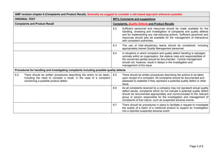 Page 3 of 8
GMP revision chapter 8 (Complaints and Product Recall), Generally we suggest to consider a risk based approach whenever possible
ORIGINAL TEXT BPI's Comments and suggestions
Complaints and Product Recall Complaints, Quality Defects and Product Recalls
8.2 Sufficient personnel and resources should be made available for the
handling, reviewing and investigation of complaints and quality defects
and for implementing any risk-reducing actions. Sufficient personnel and
resources should also be available for the management of interactions
with competent authorities.
8.3 The use of inter-disciplinary teams should be considered, including
appropriately trained Quality Management personnel.
8.4 In situations in which complaint and quality defect handling is managed
centrally within an organisation, the relative roles and responsibilities of
the concerned parties should be documented. Central management
should not, however, result in delays in the investigation and
management of the issue
Procedures for handling and investigating complaints including possible quality defects
8.2 There should be written procedures describing the action to be taken,
including the need to consider a recall, in the case of a complaint
concerning a possible product defect.
8.5 There should be written procedures describing the actions to be taken
upon receipt of a complaint. All complaints should be documented and
assessed to establish if they represent a potential quality defect or other
issue.
8.6 As all complaints received by a company may not represent actual quality
defect issues, complaints which do not indicate a potential quality defect
should be documented appropriately and communicated to the relevant
group or person responsible for the investigation and management of
complaints of that nature, such as suspected adverse events.
8.7 There should be procedures in place to facilitate a request to investigate
the quality of a batch of a medicinal product to support an investigation
into a reported suspected adverse event.
 