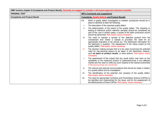 Page 4 of 8
GMP revision chapter 8 (Complaints and Product Recall), Generally we suggest to consider a risk based approach whenever possible
ORIGINAL TEXT BPI's Comments and suggestions
Complaints and Product Recall Complaints, Quality Defects and Product Recalls
8.8 When a quality defect investigation is initiated, procedures should be in
place to address at least the following:
i. The description of the reported quality defect.
ii. The determination of the extent of the quality defect. The checking or
testing of reference and/or retention samples should be considered as
part of this, and in certain cases, a review of the batch production record
should be performed. Risk based, where necessary
iii. The need to request a sample of the defective product from the
complainant and, where a sample is provided, the need for an
appropriate evaluation to be carried out. The distribution information for
the batch(es) in question. The assessment of the risk(s) posed by the
quality defect. Risk based, where necessary
iv. The decision making process that is to be used concerning the potential
need for risk-reducing actions to be taken in the distribution network,
such as batch or product recalls, or other actions. Risk based, where
necessary
v. The assessment of the impact that any recall action may have on the
availability of the medicinal product to patients/animals in any affected
market and the need to notify any such impacts to the relevant authorities
if life-saving drugs are concerned.
vi. The internal and external communications that should be made in relation
to a quality defect and its investigation.
vii. The identification of the potential root cause(s) of the quality defect.
Risk based, where necessary
viii. The need for appropriate Corrective and Preventative Actions (CAPAs) to
be identified and implemented for the issue, and for the assessment of
the effectiveness of those CAPAs. Risk based, where necessary
 