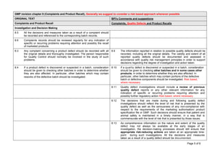 Page 5 of 8
GMP revision chapter 8 (Complaints and Product Recall), Generally we suggest to consider a risk based approach whenever possible
ORIGINAL TEXT BPI's Comments and suggestions
Complaints and Product Recall Complaints, Quality Defects and Product Recalls
Investigation and Decision Making
8.5 All the decisions and measures taken as a result of a complaint should
be recorded and referenced to the corresponding batch records.
8.6 Complaints records should be reviewed regularly for any indication of
specific or recurring problems requiring attention and possibly the recall
of marketed products.
8.3 Any complaint concerning a product defect should be recorded with all
the original details and thoroughly investigated. The person responsible
for Quality Control should normally be involved in the study of such
problems.
8.9 The information reported in relation to possible quality defects should be
recorded, including all the original details. The validity and extent of all
reported quality defects should be documented and assessed in
accordance with quality risk management principles in order to support
decisions regarding the degree of investigation and action taken.
8.4 If a product defect is discovered or suspected in a batch, consideration
should be given to checking other batches in order to determine whether
they are also affected. In particular, other batches which may contain
reworks of the defective batch should be investigated.
8.10 If a quality defect is discovered or suspected in a batch, consideration
should be given to checking other batches and in some cases other
products, in order to determine whether they are also affected. In
particular, other batches which may contain portions of the defective
batch or defective components should be investigated. Risk based, ˆ
where necessary
8.11 Quality defect investigations should include a review of previous
quality defect reports or any other relevant information for any
indication of specific or recurring problems requiring attention and
possibly further regulatory action Risk based, where necessary
8.12 The decisions that are made during and following quality defect
investigations should reflect the level of risk that is presented by the
quality defect as well as the seriousness of any non-compliance with
respect to the requirements of the marketing authorisation/ product
specification file or GMP. Such decisions should ensure that patient and
animal safety is maintained in a timely manner, in a way that is
commensurate with the level of risk that is presented by those issues.
8.13 As comprehensive information on the nature and extent of the quality
defect may not always be available at the early stages of an
investigation, the decision-making processes should still ensure that
appropriate risk-reducing actions are taken at an appropriate time-
point during such investigations. All the decisions and measures
taken as a result of a quality defect should be documented.
 