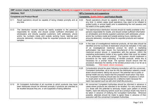 Page 7 of 8
GMP revision chapter 8 (Complaints and Product Recall), Generally we suggest to consider a risk based approach whenever possible
ORIGINAL TEXT BPI's Comments and suggestions
Complaints and Product Recall Complaints, Quality Defects and Product Recalls
8.11 Recall operations should be capable of being initiated promptly and at
any time.
8.22 Recall operations should be capable of being initiated promptly and at
any time. In certain cases recall operations may need to be initiated to
protect public or animal health prior to establishing the root cause(s) and
full extent of the quality defect
8.13 The distribution records should be readily available to the person(s)
responsible for recalls, and should contain sufficient information on
wholesalers and directly supplied customers (with addresses, phone
and/or fax numbers inside and outside working hours, batches and
amounts delivered), including those for exported products and medical
samples.
8.23 The batch/product distribution records should be readily available to the
persons responsible for recalls, and should contain sufficient information
on wholesalers and directly supplied customers (with addresses, phone
and/or fax numbers inside and outside working hours, batches and
amounts delivered), including those for exported products and medical
samples.
8.24 In the case of investigational medicinal products, all trial sites should be
identified and the countries of destination should be indicated. In the case
of an investigational medicinal product for which a marketing
authorisation has been issued, the manufacturer of the investigational
medicinal product should, in cooperation with the sponsor, inform the
marketing authorisation holder of any quality defect that could be related
to the authorised medicinal product. The sponsor should implement a
procedure for the rapid unblinding of blinded products, where this is
necessary for a prompt recall. The sponsor should ensure that the
procedure discloses the identity of the blinded product only in so far as is
necessary. Risk based, where necessary
8.25 Consideration should be given following consultation with the concerned
Competent Authorities, as to how far into the distribution network a recall
action should extend, taking into account the potential risk to public or
animal health and any impact that the proposed recall action may have.
The Competent Authority should also be informed in situations in which
no recall action is being proposed for a defective batch because the
batch has expired (such as with short shelf-life products.).
8.12 All Competent Authorities of all countries to which products may have
been distributed should be informed promptly if products are intended to
be recalled because they are, or are suspected of being defective.
8.26 All concerned Competent Authorities should be informed in advance in
cases where products are intended to be recalled. For very serious issue
(i.e. those with the potential to seriously impact upon patient or animal
health), rapid risk-reducing actions (such as a product recall) may have to
be taken in advance of notifying the Competent Authorities. Wherever
possible, attempts should be made to agree these in advance of their
execution with the concerned Competent Authorities.
 
