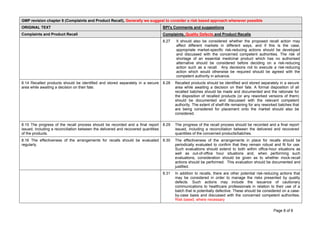 Page 8 of 8
GMP revision chapter 8 (Complaints and Product Recall), Generally we suggest to consider a risk based approach whenever possible
ORIGINAL TEXT BPI's Comments and suggestions
Complaints and Product Recall Complaints, Quality Defects and Product Recalls
8.27 It should also be considered whether the proposed recall action may
affect different markets in different ways, and if this is the case,
appropriate market-specific risk-reducing actions should be developed
and discussed with the concerned competent authorities. The risk of
shortage of an essential medicinal product which has no authorised
alternative should be considered before deciding on a risk-reducing
action such as a recall. Any decisions not to execute a risk-reducing
action which would otherwise be required should be agreed with the
competent authority in advance.
8.14 Recalled products should be identified and stored separately in a secure
area while awaiting a decision on their fate.
8.28 Recalled products should be identified and stored separately in a secure
area while awaiting a decision on their fate. A formal disposition of all
recalled batches should be made and documented and the rationale for
the disposition of recalled products (or any reworked versions of them)
should be documented and discussed with the relevant competent
authority. The extent of shelf-life remaining for any reworked batches that
are being considered for placement onto the market should also be
considered.
8.15 The progress of the recall process should be recorded and a final report
issued, including a reconciliation between the delivered and recovered quantities
of the products.
8.29 The progress of the recall process should be recorded and a final report
issued, including a reconciliation between the delivered and recovered
quantities of the concerned products/batches.
8.16 The effectiveness of the arrangements for recalls should be evaluated
regularly.
8.30 The effectiveness of the arrangements in place for recalls should be
periodically evaluated to confirm that they remain robust and fit for use.
Such evaluations should extend to both within office-hour situations as
well as out-of-office hour situations and, when performing such
evaluations, consideration should be given as to whether mock-recall
actions should be performed. This evaluation should be documented and
justified.
8.31 In addition to recalls, there are other potential risk-reducing actions that
may be considered in order to manage the risks presented by quality
defects. Such actions may include the issuance of cautionary
communications to healthcare professionals in relation to their use of a
batch that is potentially defective. These should be considered on a case-
by-case basis and discussed with the concerned competent authorities.
Risk based, where necessary
 