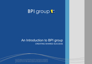 An Introduction to BPI group
                                                              CREATING SHARED SUCCESS


                                                                                               Date




(c) U.S. BPI Partners, Inc. [32, Q5 FRAMEWORK, BPI GROUP, EAS, Second Act or relevant service
marks] are registered service marks of U.S. BPI Partners, Inc. All rights reserved. This presentation,
including but not limited to any images, graphics, trademarks or service marks contained therein, may
not be reproduced, in part or in whole, without the express written authorization of U.S. BPI Partners,
Inc.
 