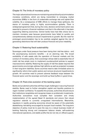 Chapter IV: The limits of monetary policy
The major advanced economies are maintaining extraordinarily accommodative
monetary conditions, which are being transmitted to emerging market
economies (EMEs) in the form of undesirable exchange rate and capital flow
volatility. As a consequence of EME efforts to manage these spillovers, the
stance of monetary policy is highly accommodative globally. There is
widespread agreement that, during the crisis, decisive central bank action was
essential to prevent a financial meltdown and that in the aftermath it has been
supporting faltering economies. Central banks have had little choice but to
maintain monetary ease because governments have failed to quickly and
comprehensively address structural impediments to growth. But the need for
prolonged accommodation has to be carefully weighed against the risk of
generating distortions that will later produce financial and price instability.


Chapter V: Restoring fiscal sustainability
Sovereigns under fiscal pressure have been losing their risk-free status – and
the accompanying economic benefits – at an alarming rate. The broad
availability of safe assets aids the operation of financial markets and the
conduct of monetary policy. And a sovereign whose debt is essentially free of
credit risk has ample room to implement countercyclical policies to support
macroeconomic stability. Restoring the supply of risk-free assets requires that
governments convincingly address high deficits as well as projected increases
in their long-term liabilities. Some countries need to take immediate action to
significantly reform their public sectors and remove structural impediments to
growth. All countries need to prevent adverse feedback loops between the
financial sector and the sovereign and build up fiscal buffers in good times.


Chapter VI: Post-crisis evolution of the banking sector
Banks and prudential authorities still face tough challenges in securing financial
stability. Banks need to further strengthen capital and liquidity positions to
regain markets’ confidence. To expedite this process, authorities should ensure
that institutions recapitalise and recognise losses on problematic investments.
Authorities everywhere must complete their consistent and timely
implementation of the agreed Basel III standards and ensure that robust
regulation extends to currently unregulated intermediaries. Meanwhile,
regulators in rapidly growing economies should be aware of the potentially
destabilising risk-taking encouraged by buoyant local markets. The long-term
objective of policy must be to pave the way to a robust business model of
banking featuring strong and transparent balance sheets, self-sustaining
international operations, and stable profits that do not rely on official support.




x                                                             BIS 82nd Annual Report
 