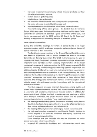 •	  increased investment in commodity-related financial products and how
    this affects commodity markets;
•	  current issues in global liquidity;
•	  indebtedness, risks and growth;
•	  the economic effects of central bank bond purchase programmes;
•	  the policy relevance of central bank finances; and
•	  internet-based economic indicators: implications for central banks.
    The membership of two other groups – the Central Bank Governance
Group, which also meets during the bimonthly meetings, and the Irving Fisher
Committee on Central Bank Statistics – goes beyond that of the GEM, and
hence, by agreement with the GEM and the BIS Board, the All Governors’
Meeting is responsible for overseeing the work of those two groups.

Other regular consultations

During the bimonthly meetings, Governors of central banks in (i) major
emerging markets and (ii) small open economies gather to discuss themes of
special relevance to their economies.
     The Bank hosts regular meetings of the Group of Central Bank Governors
and Heads of Supervision (GHOS), which oversees the work of the Basel
Committee on Banking Supervision. The GHOS met twice during the year to
consider the Basel Committee’s proposed measures for global systemically
important banks (G-SIBs) and for assessing implementation of the Basel
regulatory framework. At its June meeting, the GHOS agreed on a set of G-SIB
proposals, including a methodology for assessing systemic importance, the
additional capital G-SIBs will be required to maintain and the arrangements by
which the requirements will be phased in. At its January meeting, the GHOS
endorsed the Basel Committee’s strategy for identifying differences in member
countries’ approaches that could raise prudential or level playing field
concerns. The strategy is to monitor each member country’s adoption of the
globally agreed rules and review members’ compliance with the international
minimum standards.
     The Bank regularly arranges informal discussions among public and
private sector representatives that focus on their shared interests in promoting
a sound and well functioning international financial system. In addition, for
senior central bank officials, the Bank organises various meetings to which
other financial authorities, the private financial sector and the academic
community are invited to contribute. These meetings include:
•	   the meetings of the working parties on domestic monetary policy, held in
     Basel but also hosted at a regional level by a number of central banks in
     Asia, central and eastern Europe, and Latin America;
•	   the meeting of Deputy Governors of emerging market economies; and
•	   the high-level meetings organised by the Financial Stability Institute in
     various regions of the world for Governors and Deputy Governors and
     heads of supervisory authorities.
     Other meetings this year included two that are organised for senior
central bankers on a less frequent basis:
•	   a special BIS meeting for Caribbean and Latin American central bank



BIS 82nd Annual Report                                                       91
 