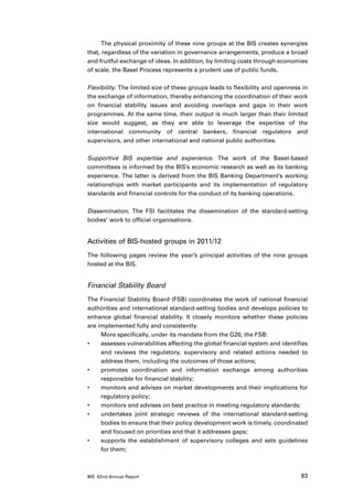 The physical proximity of these nine groups at the BIS creates synergies
that, regardless of the variation in governance arrangements, produce a broad
and fruitful exchange of ideas. In addition, by limiting costs through economies
of scale, the Basel Process represents a prudent use of public funds.

Flexibility. The limited size of these groups leads to flexibility and openness in
the exchange of information, thereby enhancing the coordination of their work
on financial stability issues and avoiding overlaps and gaps in their work
programmes. At the same time, their output is much larger than their limited
size would suggest, as they are able to leverage the expertise of the
international community of central bankers, financial regulators and
supervisors, and other international and national public authorities.

Supportive BIS expertise and experience. The work of the Basel-based
committees is informed by the BIS’s economic research as well as its banking
experience. The latter is derived from the BIS Banking Department’s working
relationships with market participants and its implementation of regulatory
standards and financial controls for the conduct of its banking operations.

Dissemination. The FSI facilitates the dissemination of the standard-setting
bodies’ work to official organisations.


Activities of BIS-hosted groups in 2011/12
The following pages review the year’s principal activities of the nine groups
hosted at the BIS.


Financial Stability Board
The Financial Stability Board (FSB) coordinates the work of national financial
authorities and international standard-setting bodies and develops policies to
enhance global financial stability. It closely monitors whether these policies
are implemented fully and consistently.
     More specifically, under its mandate from the G20, the FSB:
•	   assesses vulnerabilities affecting the global financial system and identifies
     and reviews the regulatory, supervisory and related actions needed to
     address them, including the outcomes of those actions;
•	   promotes coordination and information exchange among authorities
     responsible for financial stability;
•	   monitors and advises on market developments and their implications for
     regulatory policy;
•	   monitors and advises on best practice in meeting regulatory standards;
•	   undertakes joint strategic reviews of the international standard-setting
     bodies to ensure that their policy development work is timely, coordinated
     and focused on priorities and that it addresses gaps;
•	   supports the establishment of supervisory colleges and sets guidelines
     for them;



BIS 82nd Annual Report                                                         93
 