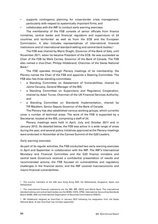 •	    supports contingency planning for cross-border crisis management,
      particularly with respect to systemically important firms; and
•	    collaborates with the IMF to conduct early warning exercises.
      The membership of the FSB consists of senior officials from finance
ministries, central banks and financial regulators and supervisors of 24
countries and territories2 as well as from the ECB and the European
Commission. It also includes representatives of international financial
institutions and of international standard-setting and central bank bodies.3
      The FSB was chaired by Mario Draghi, Governor of the Bank of Italy, until
November 2011, when he became President of the ECB. He was succeeded as
Chair of the FSB by Mark Carney, Governor of the Bank of Canada. The FSB
also named a Vice-Chair, Philipp Hildebrand, Chairman of the Swiss National
Bank.4
      The FSB operates through Plenary meetings of its membership; the
Plenary names the Chair of the FSB and appoints a Steering Committee. The
FSB also has three standing committees:
•	    a Standing Committee on Assessment of Vulnerabilities, chaired by
      Jaime Caruana, General Manager of the BIS;
•	    a Standing Committee on Supervisory and Regulatory Cooperation,
      chaired by Adair Turner, Chairman of the UK Financial Services Authority;
      and
•	    a Standing Committee on Standards Implementation, chaired by
      Tiff Macklem, Senior Deputy Governor of the Bank of Canada.
      The Plenary has also established various working groups, which currently
cover a number of technical areas. The work of the FSB is supported by a
Secretariat, located at the BIS, comprising a staff of 24.
      Plenary meetings were held in April, July and October 2011 and in
January 2012. As detailed below, the FSB was active in a wide range of areas
during the year, and several policy initiatives approved at the Plenary meetings
were endorsed in November at the Cannes Summit of the G20 Leaders.

Early warning exercises

As part of its regular activities, the FSB conducted two early warning exercises
in April and September in collaboration with the IMF. The IMF’s International
Monetary and Financial Committee and the G20 finance ministers and
central bank Governors received a confidential presentation of results and
recommended actions; the FSB focused on vulnerabilities and regulatory
challenges in the financial sector, and the IMF covered macroeconomic and
macro-financial vulnerabilities.



2	 The country members of the G20 plus Hong Kong SAR, the Netherlands, Singapore, Spain and

Switzerland.

3	 The international financial institutions are the BIS, IMF, OECD and World Bank. The international

standard-setting and central bank bodies are the BCBS, CGFS, CPSS, International Accounting Standards
Board (IASB), IAIS and International Organization of Securities Commissions (IOSCO).

4	 Mr Hildebrand resigned as Vice-Chair in January 2012 following his resignation from the Swiss

National Bank. A new Vice-Chair has not been appointed.




94                                                                           BIS 82nd Annual Report
 