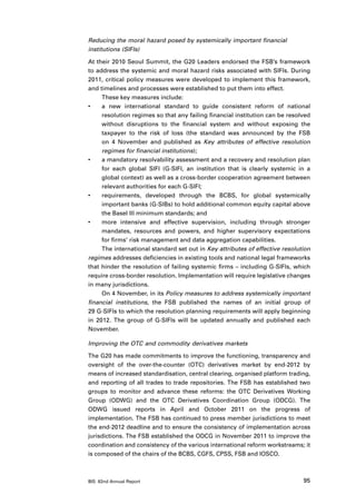 Reducing the moral hazard posed by systemically important financial
institutions (SIFIs)

At their 2010 Seoul Summit, the G20 Leaders endorsed the FSB’s framework
to address the systemic and moral hazard risks associated with SIFIs. During
2011, critical policy measures were developed to implement this framework,
and timelines and processes were established to put them into effect.
     These key measures include:
•	   a new international standard to guide consistent reform of national
     resolution regimes so that any failing financial institution can be resolved
     without disruptions to the financial system and without exposing the
     taxpayer to the risk of loss (the standard was announced by the FSB
     on 4 November and published as Key attributes of effective resolution
     regimes for financial institutions);
•	   a mandatory resolvability assessment and a recovery and resolution plan
     for each global SIFI (G-SIFI, an institution that is clearly systemic in a
     global context) as well as a cross-border cooperation agreement between
     relevant authorities for each G-SIFI;
•	   requirements, developed through the BCBS, for global systemically
     important banks (G-SIBs) to hold additional common equity capital above
     the Basel III minimum standards; and
•	   more intensive and effective supervision, including through stronger
     mandates, resources and powers, and higher supervisory expectations
     for firms’ risk management and data aggregation capabilities.
     The international standard set out in Key attributes of effective resolution
regimes addresses deficiencies in existing tools and national legal frameworks
that hinder the resolution of failing systemic firms – including G-SIFIs, which
require cross-border resolution. Implementation will require legislative changes
in many jurisdictions.
     On 4 November, in its Policy measures to address systemically important
financial institutions, the FSB published the names of an initial group of
29 G-SIFIs to which the resolution planning requirements will apply beginning
in 2012. The group of G-SIFIs will be updated annually and published each
November.

Improving the OTC and commodity derivatives markets

The G20 has made commitments to improve the functioning, transparency and
oversight of the over-the-counter (OTC) derivatives market by end-2012 by
means of increased standardisation, central clearing, organised platform trading,
and reporting of all trades to trade repositories. The FSB has established two
groups to monitor and advance these reforms: the OTC Derivatives Working
Group (ODWG) and the OTC Derivatives Coordination Group (ODCG). The
ODWG issued reports in April and October 2011 on the progress of
implementation. The FSB has continued to press member jurisdictions to meet
the end-2012 deadline and to ensure the consistency of implementation across
jurisdictions. The FSB established the ODCG in November 2011 to improve the
coordination and consistency of the various international reform workstreams; it
is composed of the chairs of the BCBS, CGFS, CPSS, FSB and IOSCO.



BIS 82nd Annual Report                                                        95
 