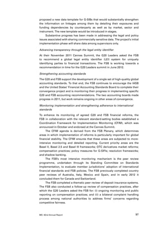 proposed a new data template for G-SIBs that would substantially strengthen
the information on linkages among them by detailing their exposures and
funding dependencies by counterparty as well as by market, sector and
instrument. The new template would be introduced in stages.
     Substantive progress has been made in addressing the legal and policy
issues associated with sharing commercially sensitive data. The project’s initial
implementation phase will share data among supervisors only.

Advancing transparency through the legal entity identifier

At their November 2011 Cannes Summit, the G20 Leaders asked the FSB
to recommend a global legal entity identifier (LEI) system for uniquely
identifying parties to financial transactions. The FSB is working towards a
recommendation in time for the G20 Leaders summit in June 2012.

Strengthening accounting standards

The G20 and FSB support the development of a single set of high-quality global
accounting standards. To that end, the FSB continues to encourage the IASB
and the United States’ Financial Accounting Standards Board to complete their
convergence project and is monitoring their progress in implementing specific
G20 and FSB accounting recommendations. The two accounting boards made
progress in 2011, but work remains ongoing in other areas of convergence.

Monitoring implementation and strengthening adherence to international
standards

To enhance its monitoring of agreed G20 and FSB financial reforms, the
FSB in collaboration with the relevant standard-setting bodies established a
Coordination Framework for Implementation Monitoring (CFIM), which was
announced in October and endorsed at the Cannes Summit.
     The CFIM agenda is derived from the FSB Plenary, which determines
areas in which implementation of reforms is particularly important for global
financial stability. The CFIM ensures that these areas are subjected to more-
intensive monitoring and detailed reporting. Current priority areas are the
Basel II, Basel 2.5 and Basel III frameworks; OTC derivatives market reforms;
compensation practices; policy measures for G-SIFIs; resolution frameworks;
and shadow banking.
     The FSB’s most intensive monitoring mechanism is the peer review
programme, undertaken through its Standing Committee on Standards
Implementation, to evaluate member jurisdictions’ adoption of international
financial standards and FSB policies. The FSB previously completed country
peer reviews of Australia, Italy, Mexico and Spain, and in early 2012 it
concluded them for Canada and Switzerland.
     The FSB completed a thematic peer review of deposit insurance systems.
The FSB also conducted a follow-up review of compensation practices, after
which the G20 Leaders asked the FSB for: (i) ongoing monitoring and public
reporting on compensation practices; and (ii) a bilateral complaint handling
process among national authorities to address firms’ concerns regarding
competitive fairness.



BIS 82nd Annual Report                                                        97
 