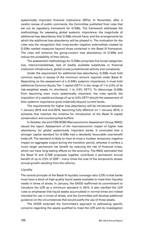 systemically important financial institutions (SIFIs). In November, after a
careful review of public comments, the Committee published final rules that
set out its regulatory framework for G-SIBs. The framework addresses the
methodology for assessing global systemic importance; the magnitude of
additional loss absorbency that G-SIBs should have; and the arrangements by
which the additional loss absorbency will be phased in. The motivation for the
rules was the recognition that cross-border negative externalities created by
G-SIBs needed measures beyond those contained in the Basel III framework.
The rules will enhance the going-concern loss absorbency of G-SIBs and
reduce the probability of their failure.
      The assessment methodology for G-SIBs comprises five broad categories:
size, interconnectedness, lack of readily available substitutes or financial
institution infrastructure, global (cross-jurisdictional) activity and complexity.
      Under the requirement for additional loss absorbency, G-SIBs must hold
common equity in excess of the minimum amount required under Basel III.
Depending on the assessment of a G-SIB’s systemic importance, it must hold
additional Common Equity Tier 1 capital (CET1) in the range of 1 to 2.5% of its
risk-weighted assets (in shorthand, 1 to 2.5% CET1). To discourage G-SIBs
from becoming even more systemically important, the rules specify the
imposition of a capital surcharge of up to 3.5% CET1 should the assessment of
their systemic importance grow materially beyond current levels.
      The requirements for higher loss absorbency will be introduced between
1 January 2016 and end-2018, becoming fully effective on 1 January 2019, a
schedule that matches the timeline for introduction of the Basel III capital
conservation and countercyclical buffers.
      In October, the joint FSB-BCBS Macroeconomic Assessment Group (MAG)
issued the report Assessment of the macroeconomic impact of higher loss
absorbency for global systemically important banks. It concluded that a
stronger capital standard for G-SIBs had a decidedly favourable cost-benefit
trade-off. The standard is likely to have at most a modest, temporary negative
impact on aggregate output during the transition period, whereas it confers a
much larger permanent net benefit by reducing the risk of financial crises,
which can have long-lasting effects on the economy. The MAG estimated that
the Basel III and G-SIB proposals together contribute a permanent annual
benefit of up to 2.5% of GDP – many times the cost of the temporarily slower
annual growth resulting from the reforms.

Liquidity

The central principle of the Basel III liquidity coverage ratio (LCR) is that banks
must have a stock of high-quality liquid assets available to meet their liquidity
needs in times of stress. In January, the GHOS reaffirmed its commitment to
introduce the LCR as a minimum standard in 2015. It also clarified the LCR
rules to emphasise that liquid assets accumulated in normal times are indeed
intended for use in times of stress, and the Committee will develop additional
guidance on the circumstances that would justify the use of those assets.
     The GHOS endorsed the Committee’s approach to addressing specific
concerns regarding the assets qualified to meet the LCR and its investigation



100                                                            BIS 82nd Annual Report
 