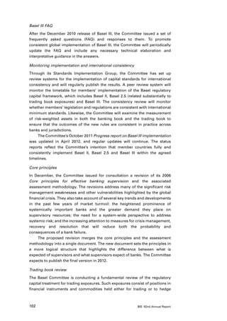 Basel III FAQ

After the December 2010 release of Basel III, the Committee issued a set of
frequently asked questions (FAQ) and responses to them. To promote
consistent global implementation of Basel III, the Committee will periodically
update the FAQ and include any necessary technical elaboration and
interpretative guidance in the answers.

Monitoring implementation and international consistency

Through its Standards Implementation Group, the Committee has set up
review systems for the implementation of capital standards for international
consistency and will regularly publish the results. A peer review system will
monitor the timetable for members’ implementation of the Basel regulatory
capital framework, which includes Basel II, Basel 2.5 (related substantially to
trading book exposures) and Basel III. The consistency review will monitor
whether members’ legislation and regulations are consistent with international
minimum standards. Likewise, the Committee will examine the measurement
of risk-weighted assets in both the banking book and the trading book to
ensure that the outcomes of the new rules are consistent in practice across
banks and jurisdictions.
     The Committee’s October 2011 Progress report on Basel III implementation
was updated in April 2012, and regular updates will continue. The status
reports reflect the Committee’s intention that member countries fully and
consistently implement Basel II, Basel 2.5 and Basel III within the agreed
timelines.

Core principles

In December, the Committee issued for consultation a revision of its 2006
Core principles for effective banking supervision and the associated
assessment methodology. The revisions address many of the significant risk
management weaknesses and other vulnerabilities highlighted by the global
financial crisis. They also take account of several key trends and developments
in the past few years of market turmoil: the heightened prominence of
systemically important banks and the greater demand they place on
supervisory resources; the need for a system-wide perspective to address
systemic risk; and the increasing attention to measures for crisis management,
recovery and resolution that will reduce both the probability and
consequences of a bank failure.
     The proposed revision merges the core principles and the assessment
methodology into a single document. The new document sets the principles in
a more logical structure that highlights the difference between what is
expected of supervisors and what supervisors expect of banks. The Committee
expects to publish the final version in 2012.

Trading book review

The Basel Committee is conducting a fundamental review of the regulatory
capital treatment for trading exposures. Such exposures consist of positions in
financial instruments and commodities held either for trading or to hedge



102                                                         BIS 82nd Annual Report
 