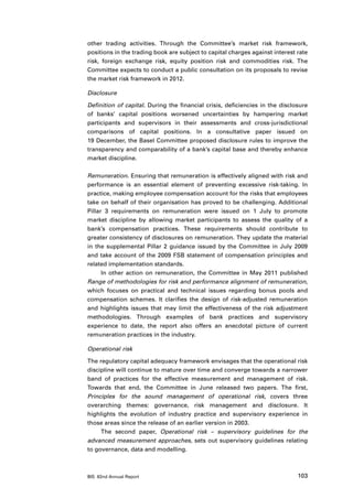 other trading activities. Through the Committee’s market risk framework,
positions in the trading book are subject to capital charges against interest rate
risk, foreign exchange risk, equity position risk and commodities risk. The
Committee expects to conduct a public consultation on its proposals to revise
the market risk framework in 2012.

Disclosure

Definition of capital. During the financial crisis, deficiencies in the disclosure
of banks’ capital positions worsened uncertainties by hampering market
participants and supervisors in their assessments and cross-jurisdictional
comparisons of capital positions. In a consultative paper issued on
19 December, the Basel Committee proposed disclosure rules to improve the
transparency and comparability of a bank’s capital base and thereby enhance
market discipline.

Remuneration. Ensuring that remuneration is effectively aligned with risk and
performance is an essential element of preventing excessive risk-taking. In
practice, making employee compensation account for the risks that employees
take on behalf of their organisation has proved to be challenging. Additional
Pillar 3 requirements on remuneration were issued on 1 July to promote
market discipline by allowing market participants to assess the quality of a
bank’s compensation practices. These requirements should contribute to
greater consistency of disclosures on remuneration. They update the material
in the supplemental Pillar 2 guidance issued by the Committee in July 2009
and take account of the 2009 FSB statement of compensation principles and
related implementation standards.
      In other action on remuneration, the Committee in May 2011 published
Range of methodologies for risk and performance alignment of remuneration,
which focuses on practical and technical issues regarding bonus pools and
compensation schemes. It clarifies the design of risk-adjusted remuneration
and highlights issues that may limit the effectiveness of the risk adjustment
methodologies. Through examples of bank practices and supervisory
experience to date, the report also offers an anecdotal picture of current
remuneration practices in the industry.

Operational risk

The regulatory capital adequacy framework envisages that the operational risk
discipline will continue to mature over time and converge towards a narrower
band of practices for the effective measurement and management of risk.
Towards that end, the Committee in June released two papers. The first,
Principles for the sound management of operational risk, covers three
overarching themes: governance, risk management and disclosure. It
highlights the evolution of industry practice and supervisory experience in
those areas since the release of an earlier version in 2003.
     The second paper, Operational risk – supervisory guidelines for the
advanced measurement approaches, sets out supervisory guidelines relating
to governance, data and modelling.



BIS 82nd Annual Report                                                        103
 