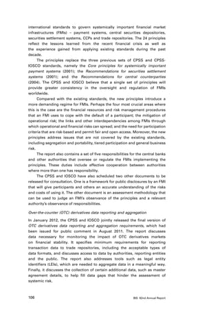 international standards to govern systemically important financial market
infrastructures (FMIs) – payment systems, central securities depositories,
securities settlement systems, CCPs and trade repositories. The 24 principles
reflect the lessons learned from the recent financial crisis as well as
the experience gained from applying existing standards during the past
decade.
      The principles replace the three previous sets of CPSS and CPSS-
IOSCO standards, namely the Core principles for systemically important
payment systems (2001); the Recommendations for securities settlement
systems (2001); and the Recommendations for central counterparties
(2004). The CPSS and IOSCO believe that a single set of principles will
provide greater consistency in the oversight and regulation of FMIs
worldwide.
      Compared with the existing standards, the new principles introduce a
more demanding regime for FMIs. Perhaps the four most crucial areas where
this is the case are the financial resources and risk management procedures
that an FMI uses to cope with the default of a participant; the mitigation of
operational risk; the links and other interdependencies among FMIs through
which operational and financial risks can spread; and the need for participation
criteria that are risk-based and permit fair and open access. Moreover, the new
principles address issues that are not covered by the existing standards,
including segregation and portability, tiered participation and general business
risk.
      The report also contains a set of five responsibilities for the central banks
and other authorities that oversee or regulate the FMIs implementing the
principles. These duties include effective cooperation between authorities
where more than one has responsibility.
      The CPSS and IOSCO have also scheduled two other documents to be
released for consultation. One is a framework for public disclosures by an FMI
that will give participants and others an accurate understanding of the risks
and costs of using it. The other document is an assessment methodology that
can be used to judge an FMI’s observance of the principles and a relevant
authority’s observance of responsibilities.

Over-the-counter (OTC) derivatives data reporting and aggregation

In January 2012, the CPSS and IOSCO jointly released the final version of
OTC derivatives data reporting and aggregation requirements, which had
been issued for public comment in August 2011. The report discusses
data necessary for monitoring the impact of OTC derivatives markets
on financial stability. It specifies minimum requirements for reporting
transaction data to trade repositories, including the acceptable types of
data formats, and discusses access to data by authorities, reporting entities
and the public. The report also addresses tools such as legal entity
identifiers (LEIs), which are needed to aggregate data in a meaningful way.
Finally, it discusses the collection of certain additional data, such as master
agreement details, to help fill data gaps that hinder the assessment of
systemic risk.



106                                                            BIS 82nd Annual Report
 