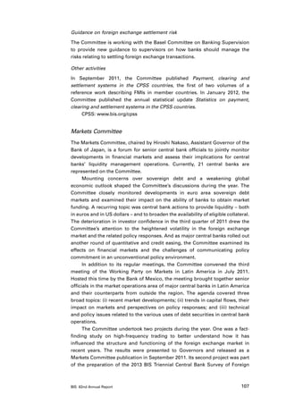 Guidance on foreign exchange settlement risk

The Committee is working with the Basel Committee on Banking Supervision
to provide new guidance to supervisors on how banks should manage the
risks relating to settling foreign exchange transactions.

Other activities

In September 2011, the Committee published Payment, clearing and
settlement systems in the CPSS countries, the first of two volumes of a
reference work describing FMIs in member countries. In January 2012, the
Committee published the annual statistical update Statistics on payment,
clearing and settlement systems in the CPSS countries.
     CPSS: www.bis.org/cpss


Markets Committee
The Markets Committee, chaired by Hiroshi Nakaso, Assistant Governor of the
Bank of Japan, is a forum for senior central bank officials to jointly monitor
developments in financial markets and assess their implications for central
banks’ liquidity management operations. Currently, 21 central banks are
represented on the Committee.
      Mounting concerns over sovereign debt and a weakening global
economic outlook shaped the Committee’s discussions during the year. The
Committee closely monitored developments in euro area sovereign debt
markets and examined their impact on the ability of banks to obtain market
funding. A recurring topic was central bank actions to provide liquidity – both
in euros and in US dollars – and to broaden the availability of eligible collateral.
The deterioration in investor confidence in the third quarter of 2011 drew the
Committee’s attention to the heightened volatility in the foreign exchange
market and the related policy responses. And as major central banks rolled out
another round of quantitative and credit easing, the Committee examined its
effects on financial markets and the challenges of communicating policy
commitment in an unconventional policy environment.
      In addition to its regular meetings, the Committee convened the third
meeting of the Working Party on Markets in Latin America in July 2011.
Hosted this time by the Bank of Mexico, the meeting brought together senior
officials in the market operations area of major central banks in Latin America
and their counterparts from outside the region. The agenda covered three
broad topics: (i) recent market developments; (ii) trends in capital flows, their
impact on markets and perspectives on policy responses; and (iii) technical
and policy issues related to the various uses of debt securities in central bank
operations.
      The Committee undertook two projects during the year. One was a fact-
finding study on high-frequency trading to better understand how it has
influenced the structure and functioning of the foreign exchange market in
recent years. The results were presented to Governors and released as a
Markets Committee publication in September 2011. Its second project was part
of the preparation of the 2013 BIS Triennial Central Bank Survey of Foreign



BIS 82nd Annual Report                                                          107
 