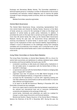 Exchange and Derivatives Market Activity. The Committee established a
technical experts group to: (i) develop a number of refinements to the survey’s
counterparty and execution method categories; and (ii) improve the global
coverage of major emerging market currencies, which are increasingly traded
offshore.
     Markets Committee: www.bis.org/markets


Central Bank Governance
The Central Bank Governance Group, comprising representatives from
nine central banks and chaired by Stanley Fischer, Governor of the Bank
of Israel, serves as a venue for the exchange of views on the design and
operation of central banks as public policy institutions. In addition, it
prioritises the work on this topic that is carried out through the BIS and the
more than 50 central banks that make up the Central Bank Governance
Network. During the past year, the Governance Group addressed the
evolving circumstances of central banks in several ways. It completed a
report on the implications of their new financial stability responsibilities, it
initiated a round of discussions on the challenges arising from changing
mandates and circumstances more broadly, and it conducted work on the
financial strength that central banks need in order to be effective in the post-
crisis world.


Irving Fisher Committee on Central Bank Statistics
The Irving Fisher Committee on Central Bank Statistics (IFC) is a forum for
central bank economists and statisticians to address statistical topics related
to monetary and financial stability. During the year, the IFC:
•	   conducted a workshop on data issues and related policy implications in
     the real estate sector, in cooperation with the Central Bank of Chile, in
     April 2011 in Santiago;
•	   co-sponsored a seminar with the Central Bank of Ireland on bridging data
     gaps, in August 2011 in Dublin;
•	   organised more than 10 sessions at the 58th World Congress of the
     International Statistical Institute, in August 2011 in Dublin; and
•	   surveyed the IFC membership in summer 2011 regarding existing and
     new data collections by central banks as well as actions taken to improve
     data collection and dissemination.
     In its report to the BIS All Governors’ Meeting in November 2011, the
Committee conveyed two key messages:
•	   there is an urgent need to improve data-sharing between organisations at
     the national and international level and to overcome confidentiality
     constraints and obstacles to the exchange of data; and
•	   central banks, individually and collectively, are useful as a catalyst for
     change in a wide range of economic and financial statistics.
     Muhammad Ibrahim, Deputy Governor of the Central Bank of Malaysia,
became the Chairman of the IFC in November 2011. During the year, the



108                                                          BIS 82nd Annual Report
 