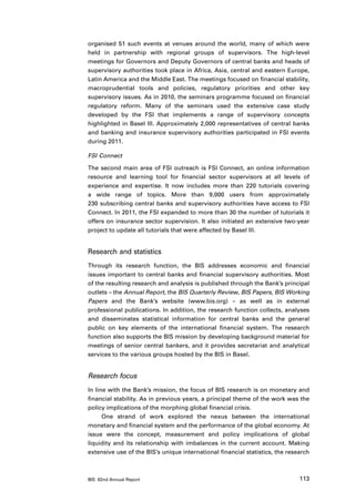 organised 51 such events at venues around the world, many of which were
held in partnership with regional groups of supervisors. The high-level
meetings for Governors and Deputy Governors of central banks and heads of
supervisory authorities took place in Africa, Asia, central and eastern Europe,
Latin America and the Middle East. The meetings focused on financial stability,
macroprudential tools and policies, regulatory priorities and other key
supervisory issues. As in 2010, the seminars programme focused on financial
regulatory reform. Many of the seminars used the extensive case study
developed by the FSI that implements a range of supervisory concepts
highlighted in Basel III. Approximately 2,000 representatives of central banks
and banking and insurance supervisory authorities participated in FSI events
during 2011.

FSI Connect

The second main area of FSI outreach is FSI Connect, an online information
resource and learning tool for financial sector supervisors at all levels of
experience and expertise. It now includes more than 220 tutorials covering
a wide range of topics. More than 9,000 users from approximately
230 subscribing central banks and supervisory authorities have access to FSI
Connect. In 2011, the FSI expanded to more than 30 the number of tutorials it
offers on insurance sector supervision. It also initiated an extensive two-year
project to update all tutorials that were affected by Basel III.


Research and statistics
Through its research function, the BIS addresses economic and financial
issues important to central banks and financial supervisory authorities. Most
of the resulting research and analysis is published through the Bank’s principal
outlets – the Annual Report, the BIS Quarterly Review, BIS Papers, BIS Working
Papers and the Bank’s website (www.bis.org) – as well as in external
professional publications. In addition, the research function collects, analyses
and disseminates statistical information for central banks and the general
public on key elements of the international financial system. The research
function also supports the BIS mission by developing background material for
meetings of senior central bankers, and it provides secretariat and analytical
services to the various groups hosted by the BIS in Basel.


Research focus
In line with the Bank’s mission, the focus of BIS research is on monetary and
financial stability. As in previous years, a principal theme of the work was the
policy implications of the morphing global financial crisis.
      One strand of work explored the nexus between the international
monetary and financial system and the performance of the global economy. At
issue were the concept, measurement and policy implications of global
liquidity and its relationship with imbalances in the current account. Making
extensive use of the BIS’s unique international financial statistics, the research



BIS 82nd Annual Report                                                        113
 