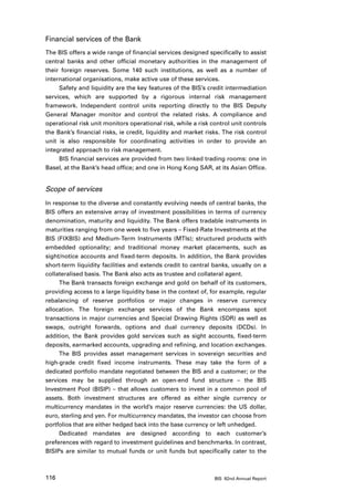 Financial services of the Bank
The BIS offers a wide range of financial services designed specifically to assist
central banks and other official monetary authorities in the management of
their foreign reserves. Some 140 such institutions, as well as a number of
international organisations, make active use of these services.
     Safety and liquidity are the key features of the BIS’s credit intermediation
services, which are supported by a rigorous internal risk management
framework. Independent control units reporting directly to the BIS Deputy
General Manager monitor and control the related risks. A compliance and
operational risk unit monitors operational risk, while a risk control unit controls
the Bank’s financial risks, ie credit, liquidity and market risks. The risk control
unit is also responsible for coordinating activities in order to provide an
integrated approach to risk management.
     BIS financial services are provided from two linked trading rooms: one in
Basel, at the Bank’s head office; and one in Hong Kong SAR, at its Asian Office.


Scope of services
In response to the diverse and constantly evolving needs of central banks, the
BIS offers an extensive array of investment possibilities in terms of currency
denomination, maturity and liquidity. The Bank offers tradable instruments in
maturities ranging from one week to five years – Fixed-Rate Investments at the
BIS (FIXBIS) and Medium-Term Instruments (MTIs); structured products with
embedded optionality; and traditional money market placements, such as
sight/notice accounts and fixed-term deposits. In addition, the Bank provides
short-term liquidity facilities and extends credit to central banks, usually on a
collateralised basis. The Bank also acts as trustee and collateral agent.
     The Bank transacts foreign exchange and gold on behalf of its customers,
providing access to a large liquidity base in the context of, for example, regular
rebalancing of reserve portfolios or major changes in reserve currency
allocation. The foreign exchange services of the Bank encompass spot
transactions in major currencies and Special Drawing Rights (SDR) as well as
swaps, outright forwards, options and dual currency deposits (DCDs). In
addition, the Bank provides gold services such as sight accounts, fixed-term
deposits, earmarked accounts, upgrading and refining, and location exchanges.
     The BIS provides asset management services in sovereign securities and
high-grade credit fixed income instruments. These may take the form of a
dedicated portfolio mandate negotiated between the BIS and a customer; or the
services may be supplied through an open-end fund structure – the BIS
Investment Pool (BISIP) – that allows customers to invest in a common pool of
assets. Both investment structures are offered as either single currency or
multicurrency mandates in the world’s major reserve currencies: the US dollar,
euro, sterling and yen. For multicurrency mandates, the investor can choose from
portfolios that are either hedged back into the base currency or left unhedged.
     Dedicated mandates are designed according to each customer’s
preferences with regard to investment guidelines and benchmarks. In contrast,
BISIPs are similar to mutual funds or unit funds but specifically cater to the



116                                                            BIS 82nd Annual Report
 