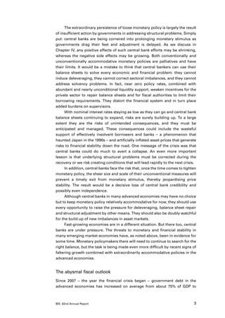 The extraordinary persistence of loose monetary policy is largely the result
of insufficient action by governments in addressing structural problems. Simply
put: central banks are being cornered into prolonging monetary stimulus as
governments drag their feet and adjustment is delayed. As we discuss in
Chapter IV, any positive effects of such central bank efforts may be shrinking,
whereas the negative side effects may be growing. Both conventionally and
unconventionally accommodative monetary policies are palliatives and have
their limits. It would be a mistake to think that central bankers can use their
balance sheets to solve every economic and financial problem: they cannot
induce deleveraging, they cannot correct sectoral imbalances, and they cannot
address solvency problems. In fact, near zero policy rates, combined with
abundant and nearly unconditional liquidity support, weaken incentives for the
private sector to repair balance sheets and for fiscal authorities to limit their
borrowing requirements. They distort the financial system and in turn place
added burdens on supervisors.
      With nominal interest rates staying as low as they can go and central bank
balance sheets continuing to expand, risks are surely building up. To a large
extent they are the risks of unintended consequences, and they must be
anticipated and managed. These consequences could include the wasteful
support of effectively insolvent borrowers and banks – a phenomenon that
haunted Japan in the 1990s – and artificially inflated asset prices that generate
risks to financial stability down the road. One message of the crisis was that
central banks could do much to avert a collapse. An even more important
lesson is that underlying structural problems must be corrected during the
recovery or we risk creating conditions that will lead rapidly to the next crisis.
      In addition, central banks face the risk that, once the time comes to tighten
monetary policy, the sheer size and scale of their unconventional measures will
prevent a timely exit from monetary stimulus, thereby jeopardising price
stability. The result would be a decisive loss of central bank credibility and
possibly even independence.
      Although central banks in many advanced economies may have no choice
but to keep monetary policy relatively accommodative for now, they should use
every opportunity to raise the pressure for deleveraging, balance sheet repair
and structural adjustment by other means. They should also be doubly watchful
for the build-up of new imbalances in asset markets.
      Fast-growing economies are in a different situation. But there too, central
banks are under pressure. The threats to monetary and financial stability in
many emerging market economies have, as noted above, been in evidence for
some time. Monetary policymakers there will need to continue to search for the
right balance, but the task is being made even more difficult by recent signs of
faltering growth combined with extraordinarily accommodative policies in the
advanced economies.


The abysmal fiscal outlook
Since 2007 – the year the financial crisis began – government debt in the
advanced economies has increased on average from about 75% of GDP to



BIS 82nd Annual Report                                                           3
 