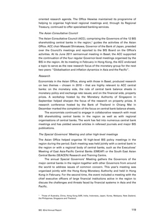 oriented research agenda. The Office likewise maintained its programme of
helping to organise high-level regional meetings and, through its Regional
Treasury, continued to offer specialised banking services.

The Asian Consultative Council

The Asian Consultative Council (ACC), comprising the Governors of the 12 BIS
shareholding central banks in the region,7 guides the activities of the Asian
Office. ACC chair Masaaki Shirakawa, Governor of the Bank of Japan, presided
over the Council’s meetings and reported to the BIS Board on the Office’s
activities. At its June 2011 semiannual meeting in Basel, the ACC supported
the continuation of the four regular Governor-level meetings organised by the
BIS in the region. At its meeting in February in Hong Kong, the ACC endorsed
a topic to serve as the new research focus of the monetary group for the next
two years: “Globalisation and inflation dynamics in Asia and the Pacific”.

Research

Economists in the Asian Office, along with those in Basel, produced research
on two themes – chosen in 2010 – that are highly relevant to ACC central
banks: on the monetary side, the role of central bank balance sheets in
monetary policy and exchange rate issues; and on the financial side, property
prices. A workshop hosted by the Monetary Authority of Singapore in
September helped sharpen the focus of the research on property prices. A
research conference hosted by the Bank of Thailand in Chiang Mai in
December marked the completion of the focus on central bank balance sheets.
     The economists continued to engage in collaborative research with most
BIS shareholding central banks in the region as well as with regional
organisations of central banks. The work has fed into numerous central bank
meetings and has yielded several articles in refereed journals and major BIS
publications.

The Special Governors’ Meeting and other high-level meetings

The Asian Office helped organise 10 high-level BIS policy meetings in the
region during the period. Each meeting was held jointly with a central bank in
the region or with a regional body of central banks, such as the Executives’
Meeting of East Asia-Pacific Central Banks (EMEAP) or the South East Asian
Central Banks (SEACEN) Research and Training Centre.
     The annual Special Governors’ Meeting gathers the Governors of the
major central banks in the region together with other Governors from around
the world to address issues of common concern. This year’s meeting was
organised jointly with the Hong Kong Monetary Authority and held in Hong
Kong in February. For the second time, the event included a meeting with the
chief executive officers of large financial institutions active in the region to
discuss the challenges and threats faced by financial systems in Asia and the
Pacific.


7	 Those of Australia, China, Hong Kong SAR, India, Indonesia, Japan, Korea, Malaysia, New Zealand,

the Philippines, Singapore and Thailand.




BIS 82nd Annual Report                                                                        119
 