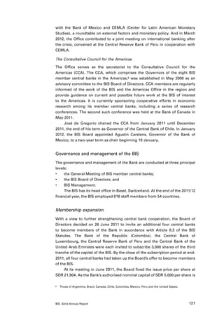 with the Bank of Mexico and CEMLA (Center for Latin American Monetary
Studies), a roundtable on external factors and monetary policy. And in March
2012, the Office contributed to a joint meeting on international banking after
the crisis, convened at the Central Reserve Bank of Peru in cooperation with
CEMLA.

The Consultative Council for the Americas

The Office serves as the secretariat to the Consultative Council for the
Americas (CCA). The CCA, which comprises the Governors of the eight BIS
member central banks in the Americas,8 was established in May 2008 as an
advisory committee to the BIS Board of Directors. CCA members are regularly
informed of the work of the BIS and the Americas Office in the region and
provide guidance on current and possible future work at the BIS of interest
to the Americas. It is currently sponsoring cooperative efforts in economic
research among its member central banks, including a series of research
conferences. The second such conference was held at the Bank of Canada in
May 2011.
     José de Gregorio chaired the CCA from January 2011 until December
2011, the end of his term as Governor of the Central Bank of Chile. In January
2012, the BIS Board appointed Agustín Carstens, Governor of the Bank of
Mexico, to a two-year term as chair beginning 10 January.


Governance and management of the BIS
The governance and management of the Bank are conducted at three principal
levels:
•	   the General Meeting of BIS member central banks;
•	   the BIS Board of Directors; and
•	   BIS Management.
     The BIS has its head office in Basel, Switzerland. At the end of the 2011/12
financial year, the BIS employed 616 staff members from 54 countries.


Membership expansion
With a view to further strengthening central bank cooperation, the Board of
Directors decided on 26 June 2011 to invite an additional four central banks
to become members of the Bank in accordance with Article 8.3 of the BIS
Statutes. The Bank of the Republic (Colombia), the Central Bank of
Luxembourg, the Central Reserve Bank of Peru and the Central Bank of the
United Arab Emirates were each invited to subscribe 3,000 shares of the third
tranche of the capital of the BIS. By the close of the subscription period at end-
2011, all four central banks had taken up the Board’s offer to become members
of the BIS.
     At its meeting in June 2011, the Board fixed the issue price per share at
SDR 21,904. As the Bank’s authorised nominal capital of SDR 5,000 per share is

8	   Those of Argentina, Brazil, Canada, Chile, Colombia, Mexico, Peru and the United States.




BIS 82nd Annual Report                                                                          121
 
