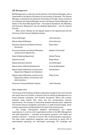 BIS Management
BIS Management is under the overall direction of the General Manager, who is
responsible to the Board of Directors for the conduct of the Bank. The General
Manager is advised by the Executive Committee of the BIS, which consists of
six members: the General Manager as chair; the Deputy General Manager; the
Heads of the three BIS departments – the General Secretariat, the Monetary
and Economic Department and the Banking Department – and the General
Counsel.
     Other senior officials are the Deputy Heads of the departments and the
Chairman of the Financial Stability Institute.

General Manager	                                 Jaime Caruana

Deputy General Manager	                          Hervé Hannoun

Secretary General and Head of General 	          Peter Dittus
	Secretariat	

Economic Adviser and Head of Monetary 	          Stephen G Cecchetti
	 and Economic Department	

Head of Banking Department	                      Günter Pleines

General Counsel 	                                Diego Devos

Deputy Secretary General 	                       Jim Etherington

Deputy Head of Banking Department	               Louis de Montpellier

Deputy Head of Monetary and Economic 	           Claudio Borio
	 Department (Research and Statistics)	

Deputy Head of Monetary and Economic 	           Philip Turner
	 Department (Policy, Coordination and 	
	Administration)	

Chairman, Financial Stability Institute 	        Josef Tošovský


Bank budget policy

The process of formulating the Bank’s expenditure budget for the next financial
year starts about six months in advance with the setting by Management of a
broad business orientation and financial framework. Within this context,
business areas specify their plans and the corresponding resource
requirements. The process of reconciling detailed business plans, objectives
and overall resource availability culminates in a draft financial budget, which
must be approved by the Board before the start of the financial year.
     The budget distinguishes between administrative and capital
expenditures. In common with organisations similar to the BIS, Management
and staff expenditure – including remuneration, pensions, and health and
accident insurance – amounts to around 70% of administrative expenditure.
The other major expenditure categories, each accounting for about 10% of
administrative spending, are information technology (IT), buildings and



126                                                         BIS 82nd Annual Report
 