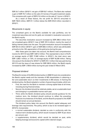 SDR 24.7 million (2010/11: net gain of SDR 55.7 million). The Bank also realised
a gain of SDR 78.7 million on the sale of 3 tonnes of its gold investment assets.
This compares with a gain of SDR 21.8 million on the sale of 1 tonne in 2010/11.
     As a result of these factors, the net profit for 2011/12 amounted to
SDR 758.9 million, SDR 57.1 million below the SDR 816.0 million recorded in
2010/11.


Movements in equity
The unrealised gains on the Bank’s available for sale portfolios, one for
investment securities and one for gold, are included in revaluation accounts in
the Bank’s equity.
      The securities revaluation account increased by SDR 296.5 million from
net unrealised gains (2010/11: loss of SDR 197.3 million), mainly the result of
falling interest yields over the year. The gold revaluation account increased by
SDR 551.8 million (2010/11: gain of SDR 650.4 million), which was attributable
primarily to the 18% appreciation of the gold price during the year.
      After these gains are taken into account, the Bank’s total comprehensive
income for 2011/12 was SDR 1,607.2 million. This represented a return of 9.2%
on average equity of SDR 17,562 million. In 2010/11, the total return was
SDR 1,269.1 million, or 7.8%, on average equity of SDR 16,238 million. Taking
into account the dividend for 2010/11 of SDR 374.1 million that was paid during
2011/12 and the issue of new shares for SDR 262.9 million, the Bank’s equity
increased by SDR 1,709.0 million during the year ended 31 March 2012.


Proposed dividend
The Board’s review of the BIS dividend policy in 2009/10 took into consideration
the Bank’s capital needs and the interests of BIS shareholders in obtaining a
fair and sustainable return on their investments in BIS shares. In framing the
dividend policy, the Board adopted a number of governing principles, which are:
•	    First, the need for the Bank to maintain a strong capital base at all times,
      including during financial stress.
•	    Second, the dividend should be relatively stable, set at a sustainable level
      and changing in a predictable manner each year.
•	    Third, while the Bank’s dividend policy should provide guidance for the
      medium term, the dividend should continue to reflect the prevailing
      financial circumstances of the Bank, and the Board’s proposal to the AGM
      should remain an annual decision.
      The dividend policy takes into account the Bank’s capital adequacy and
leverage ratio requirements. The policy, which is due to be reviewed again in
2014/15, incorporates:
•	    a normal sustainable dividend, decided ex ante in conformity with the
      medium-term dividend policy, which would increase by SDR 10 per share
      per annum; and
•	    a supplementary dividend, which would be decided ex post, while
      keeping leverage and economic capital within desired ranges.



130                                                           BIS 82nd Annual Report
 