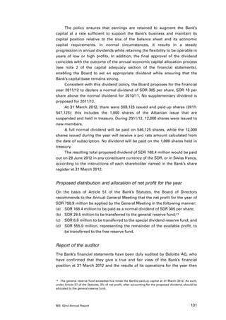 The policy ensures that earnings are retained to augment the Bank’s
capital at a rate sufficient to support the Bank’s business and maintain its
capital position relative to the size of the balance sheet and its economic
capital requirements. In normal circumstances, it results in a steady
progression in annual dividends while retaining the flexibility to be operable in
years of low or high profits. In addition, the final approval of the dividend
coincides with the outcome of the annual economic capital allocation process
(see note 2 of the capital adequacy section of the financial statements),
enabling the Board to set an appropriate dividend while ensuring that the
Bank’s capital base remains strong.
     Consistent with this dividend policy, the Board proposes for the financial
year 2011/12 to declare a normal dividend of SDR 305 per share, SDR 10 per
share above the normal dividend for 2010/11. No supplementary dividend is
proposed for 2011/12.
     At 31 March 2012, there were 559,125 issued and paid-up shares (2011:
547,125); this includes the 1,000 shares of the Albanian issue that are
suspended and held in treasury. During 2011/12, 12,000 shares were issued to
new members.
     A full normal dividend will be paid on 546,125 shares, while the 12,000
shares issued during the year will receive a pro rata amount calculated from
the date of subscription. No dividend will be paid on the 1,000 shares held in
treasury.
     The resulting total proposed dividend of SDR 168.4 million would be paid
out on 29 June 2012 in any constituent currency of the SDR, or in Swiss francs,
according to the instructions of each shareholder named in the Bank’s share
register at 31 March 2012.


Proposed distribution and allocation of net profit for the year
On the basis of Article 51 of the Bank’s Statutes, the Board of Directors
recommends to the Annual General Meeting that the net profit for the year of
SDR 758.9 million be applied by the General Meeting in the following manner:
(a)	 SDR 168.4 million to be paid as a normal dividend of SDR 305 per share;
(b)	 SDR 29.5 million to be transferred to the general reserve fund;13
(c)	 SDR 6.0 million to be transferred to the special dividend reserve fund; and
(d)	 SDR 555.0 million, representing the remainder of the available profit, to
     be transferred to the free reserve fund.


Report of the auditor
The Bank’s financial statements have been duly audited by Deloitte AG, who
have confirmed that they give a true and fair view of the Bank’s financial
position at 31 March 2012 and the results of its operations for the year then


13	 The general reserve fund exceeded five times the Bank’s paid-up capital at 31 March 2012. As such,

under Article 51 of the Statutes, 5% of net profit, after accounting for the proposed dividend, should be
allocated to the general reserve fund.




BIS 82nd Annual Report                                                                              131
 
