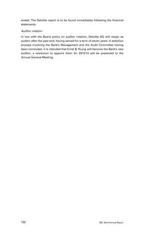 ended. The Deloitte report is to be found immediately following the financial
statements.

Auditor rotation

In line with the Board policy on auditor rotation, Deloitte AG will resign as
auditor after the year-end, having served for a term of seven years. A selection
process involving the Bank’s Management and the Audit Committee having
been concluded, it is intended that Ernst  Young will become the Bank’s new
auditor; a resolution to appoint them for 2012/13 will be presented to the
Annual General Meeting.




132                                                          BIS 82nd Annual Report
 