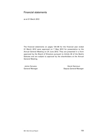 Financial statements

as at 31 March 2012




The financial statements on pages 134–98 for the financial year ended
31 March 2012 were approved on 7 May 2012 for presentation to the
Annual General Meeting on 24 June 2012. They are presented in a form
approved by the Board of Directors pursuant to Article 49 of the Bank’s
Statutes and are subject to approval by the shareholders at the Annual
General Meeting.



	Jaime Caruana	                                    Hervé Hannoun
G
	 eneral Manager	                              Deputy General Manager




BIS 82nd Annual Report                                             133
 