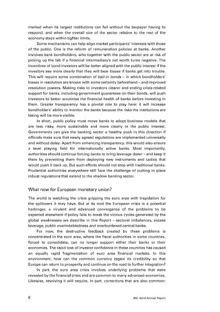 marked when its largest institutions can fail without the taxpayer having to
respond, and when the overall size of the sector relative to the rest of the
economy stays within tighter limits.
      Some mechanisms can help align market participants’ interests with those
of the public. One is the reform of remuneration policies at banks. Another
involves bank bondholders, who together with the public sector are at risk of
picking up the tab if a financial intermediary’s net worth turns negative. The
incentives of bond investors will be better aligned with the public interest if the
investors see more clearly that they will bear losses if banks get into trouble.
This will require some combination of bail-in bonds – in which bondholders’
losses in resolution are known with some certainty beforehand – and improved
resolution powers. Making risks to investors clearer and ending crisis-related
support for banks, including government guarantees on their bonds, will push
investors to better scrutinise the financial health of banks before investing in
them. Greater transparency has a pivotal role to play here: it will increase
bondholders’ ability to monitor the banks because the risks the institutions are
taking will be more visible.
      In short, public policy must move banks to adopt business models that
are less risky, more sustainable and more clearly in the public interest.
Governments can give the banking sector a healthy push in this direction if
officials make sure that newly agreed regulations are implemented universally
and without delay. Apart from enhancing transparency, this would also ensure
a level playing field for internationally active banks. Most importantly,
authorities should continue forcing banks to bring leverage down – and keep it
there by preventing them from deploying new instruments and tactics that
would push it back up. But such efforts should not stop with traditional banks.
Prudential authorities everywhere still face the challenge of putting in place
robust regulations that extend to the shadow banking sector.


What now for European monetary union?
The world is watching the crisis gripping the euro area with trepidation for
the spillovers it may have. But at its root the European crisis is a potential
harbinger, a virulent and advanced convergence of the problems to be
expected elsewhere if policy fails to break the vicious cycles generated by the
global weaknesses we describe in this Report – sectoral imbalances, excess
leverage, public overindebtedness and overburdened central banks.
     For now, the destructive feedback created by these problems is
concentrated in the euro area, where the fiscal authorities in some countries,
forced to consolidate, can no longer support either their banks or their
economies. The rapid loss of investor confidence in these countries has caused
an equally rapid fragmentation of euro area financial markets. In this
environment, how can the common currency regain its credibility so that
Europe can return to prosperity and continue on the road to further integration?
     In part, the euro area crisis involves underlying problems that were
revealed by the financial crisis and are common to many advanced economies.
Likewise, resolving it will require, in part, corrections that are also common:



6                                                              BIS 82nd Annual Report
 