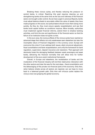 Breaking these vicious cycles, and thereby reducing the pressure on
central banks, is critical. Reaching this goal requires cleaning up and
strengthening banks at the same time as the size and riskiness of the financial
sector are brought under control. As we have urged in previous Reports, banks
must adjust balance sheets to accurately reflect the value of assets; they have
made progress on this score, but policymakers should move them along more
quickly. As they do, they must ensure speedy recapitalisation and see that
banks build capital buffers as conditions improve. More broadly, authorities
must implement agreed financial reforms, extend them to shadow banking
activities, and limit the size and significance of the financial sector so that the
failure of an institution does not ignite a crisis.
      In the euro area, the noxious effects of the vicious cycles have reached an
advanced stage that reflects not only weaknesses seen elsewhere but also the
incomplete nature of financial integration in the currency union. Europe will
overcome this crisis if it can address both issues: attain structural adjustment,
fiscal consolidation and bank recapitalisation; and unify the framework for bank
regulation, supervision, deposit insurance and resolution. That approach will
decisively break the damaging feedback between weak sovereigns and weak
banks, delivering the financial normality that will allow time for further
development of the euro area’s institutional framework.
      Overall, in Europe and elsewhere, the revitalisation of banks and the
moderation of the financial industry will end their destructive interaction with
the other sectors and clear the way for the next steps – fiscal consolidation and
the deleveraging of the private non-financial parts of the economy. Only then,
when balance sheets across all sectors are repaired, can we hope to move
back to a balanced growth path. Only then will virtuous cycles replace the
vicious ones now gripping the global economy.




BIS 82nd Annual Report                                                           9
 