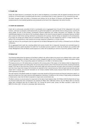 3. Credit risk

Credit risk arises because a counterparty may fail to meet its obligations in accordance with the agreed contractual terms and
conditions. A financial asset is considered past due when a counterparty fails to make a payment on the contractual due date.
The Bank manages credit risk within a framework and policies set by the Board of Directors and Management. These are
complemented by more detailed guidelines and procedures at the level of the independent risk control function.



A. Credit risk assessment

Credit risk is continuously controlled at both a counterparty and an aggregated level. As part of the independent risk control
function, individual counterparty credit assessments are performed subject to a well defined internal rating process, involving 18
rating grades. As part of this process, counterparty financial statements and market information are analysed. The rating
methodologies depend on the nature of the counterparty. Based on the internal rating and specific counterparty features, the Bank
sets a series of credit limits covering individual counterparties and countries. Internal ratings are assigned to all counterparties.
In principle, the ratings and related limits are reviewed at least annually. The main assessment criterion in these reviews is the
ability of the counterparties to meet interest and principal repayment obligations in a timely manner.
Credit risk limits at the counterparty level are approved by the Bank’s Management and fit within a framework set by the Board
of Directors.
On an aggregated level credit risk, including default and country transfer risk, is measured, monitored and controlled based on
the Bank’s economic capital calculation for credit risk. To calculate economic capital for credit risk, the Bank uses a portfolio VaR
model. Management limits the Bank’s overall exposure to credit risk by allocating an amount of economic capital to credit risk.



B. Default risk

The following tables show the exposure of the Bank to default risk, without taking into account any collateral held or other credit
enhancements available to the Bank. Credit risk is further mitigated through the use of collateral and legally enforceable netting
or setoff agreements. The corresponding assets and liabilities are not offset on the balance sheet.
The exposures set out in the tables below are based on the carrying value of the assets on the balance sheet as categorised by
sector, geographical region and credit quality. The carrying value is the fair value of the financial instruments, including derivatives,
except in the case of very short-term financial instruments (sight and notice accounts) and gold, which are shown at amortised
cost net of any impairment charge. Commitments are reported at their notional amounts. Gold and gold loans exclude gold bar
assets held in custody, and accounts receivable do not include unsettled liability issues, because these items do not represent
credit exposures of the Bank.
The vast majority of the Bank’s assets are invested in securities issued by G10 governments and financial institutions rated A– or
above by at least one of the major external credit assessment institutions. Limitations on the number of high-quality counterparties
in these sectors mean that the Bank is exposed to single-name concentration risk.
The Bank conducts an annual review for impairment at the date of each balance sheet. At 31 March 2012 the Bank did not have
any financial assets that were considered to be impaired (31 March 2011: SDR 29.0 million). As at 31 March 2012 no financial
assets were considered past due (31 March 2011: nil). During the period under review, the Bank recorded a credit loss of
SDR 31.9 million (2011: nil) due to a sovereign debt restructuring.




                          BIS 82nd Annual Report                                                                                    181
 